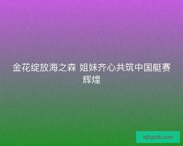 金花绽放海之森 姐妹齐心共筑中国艇赛辉煌